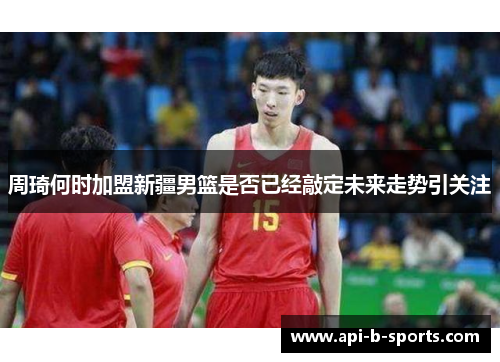 周琦何时加盟新疆男篮是否已经敲定未来走势引关注