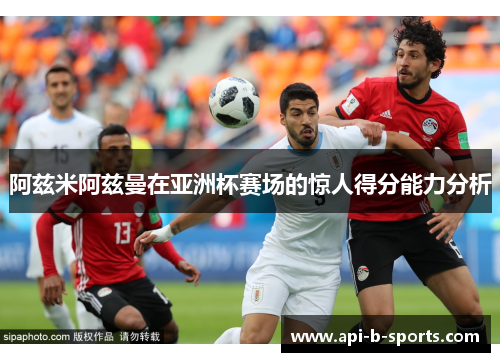 阿兹米阿兹曼在亚洲杯赛场的惊人得分能力分析