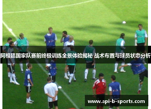 阿根廷国家队赛前终极训练全景体验揭秘 战术布置与球员状态分析